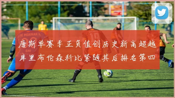 唐斯单赛季正负值创历史新高超越库里布伦森科比紧随其后排名第四