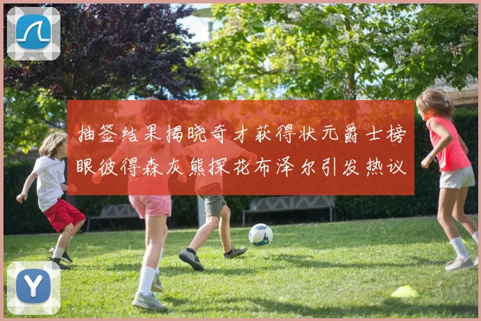 抽签结果揭晓奇才获得状元爵士榜眼彼得森灰熊探花布泽尔引发热议
