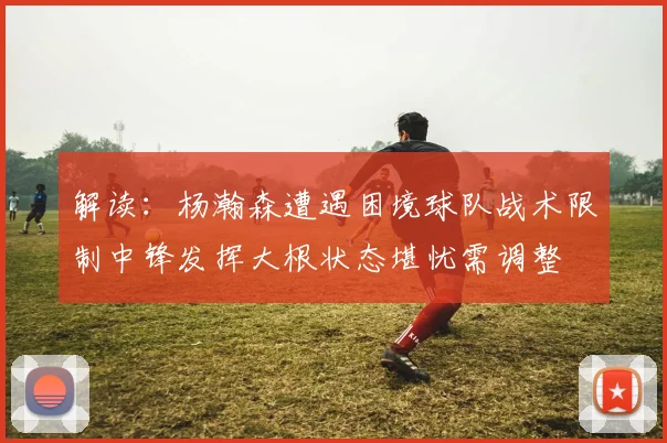 解读：杨瀚森遭遇困境球队战术限制中锋发挥大根状态堪忧需调整