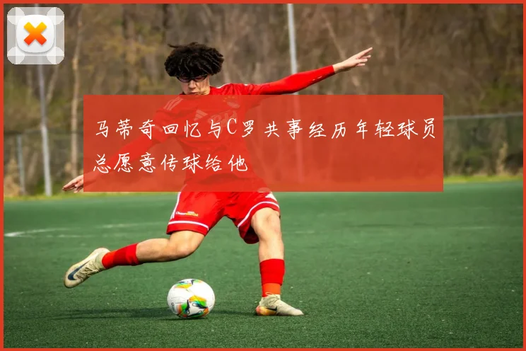 马蒂奇回忆与C罗共事经历年轻球员总愿意传球给他