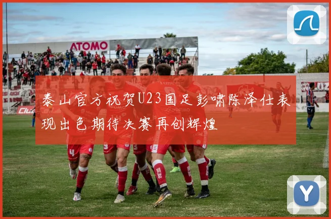 泰山官方祝贺U23国足彭啸陈泽仕表现出色期待决赛再创辉煌