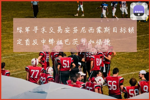绿军寻求交易安芬尼西蒙斯目标锁定首发中锋祖巴茨与加福德