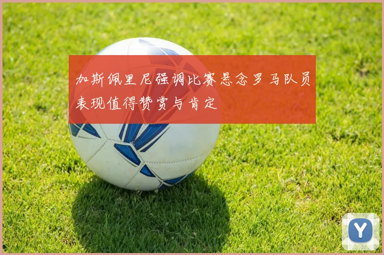 加斯佩里尼强调比赛悬念罗马队员表现值得赞赏与肯定