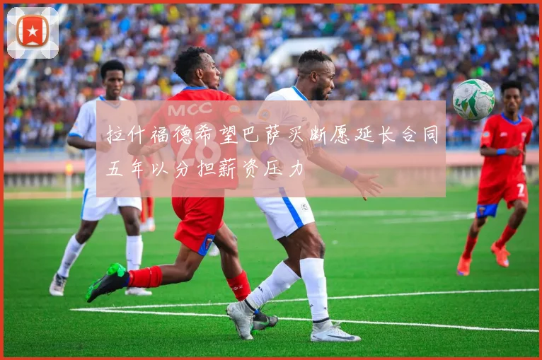 拉什福德希望巴萨买断愿延长合同五年以分担薪资压力