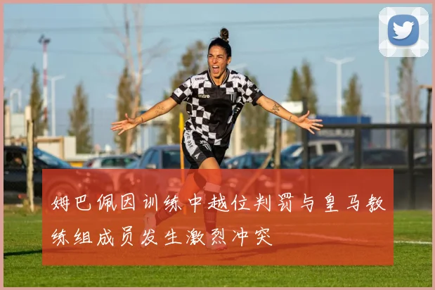 姆巴佩因训练中越位判罚与皇马教练组成员发生激烈冲突