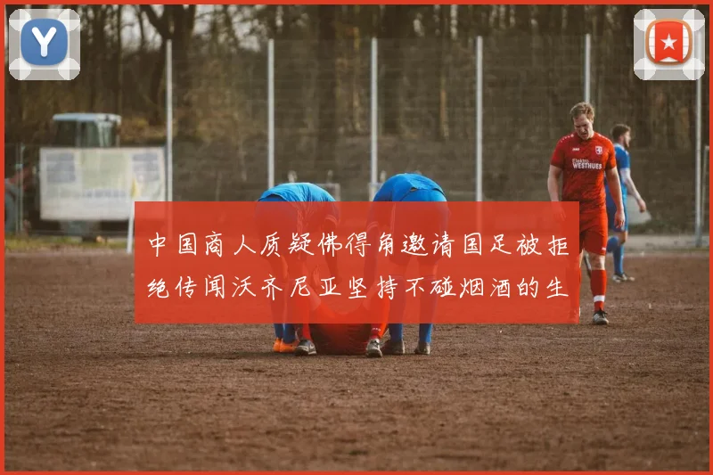 中国商人质疑佛得角邀请国足被拒绝传闻沃齐尼亚坚持不碰烟酒的生活方式