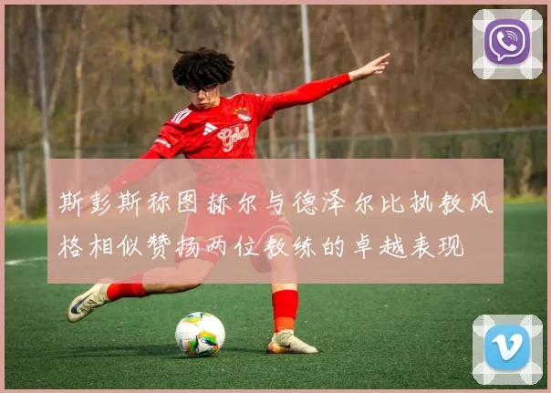 斯彭斯称图赫尔与德泽尔比执教风格相似赞扬两位教练的卓越表现