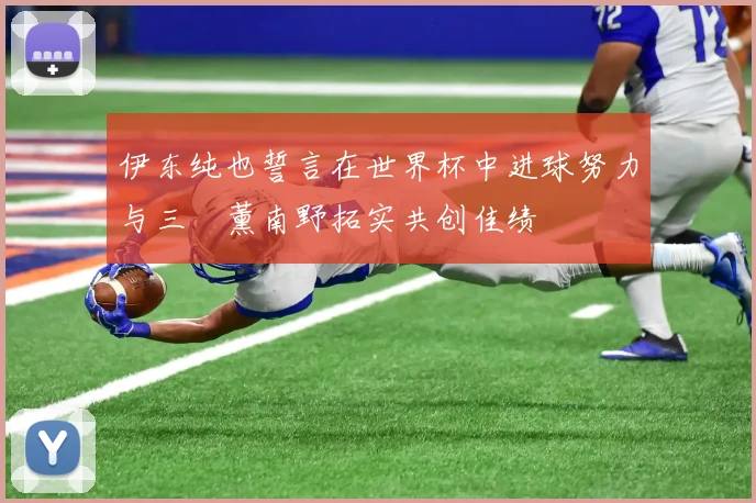 伊东纯也誓言在世界杯中进球努力与三笘薰南野拓实共创佳绩