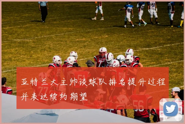 亚特兰大主帅谈球队排名提升过程并表达续约期望
