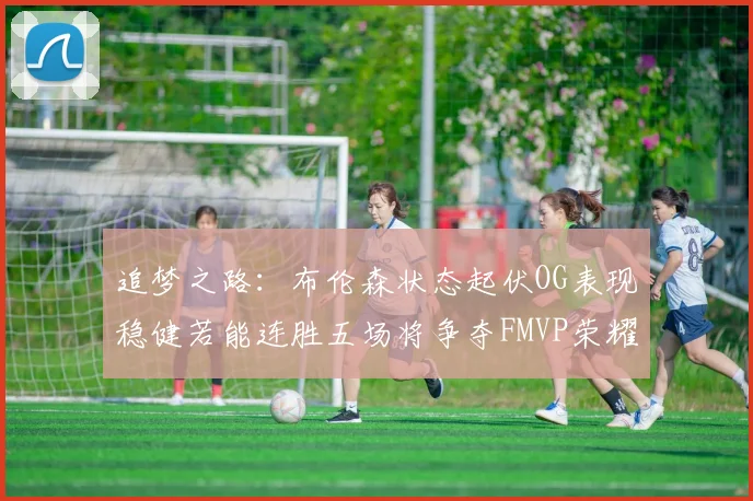 追梦之路：布伦森状态起伏OG表现稳健若能连胜五场将争夺FMVP荣耀