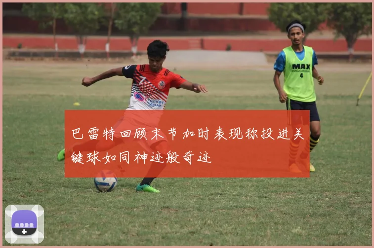 巴雷特回顾末节加时表现称投进关键球如同神迹般奇迹