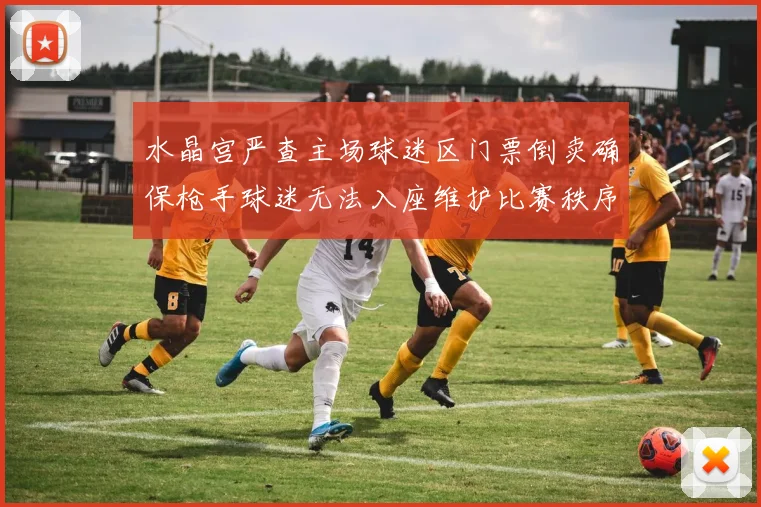 水晶宫严查主场球迷区门票倒卖确保枪手球迷无法入座维护比赛秩序