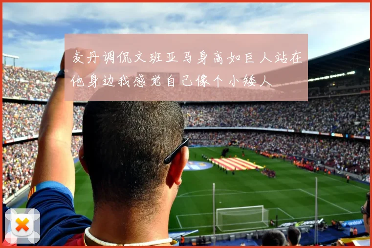 麦丹调侃文班亚马身高如巨人站在他身边我感觉自己像个小矮人